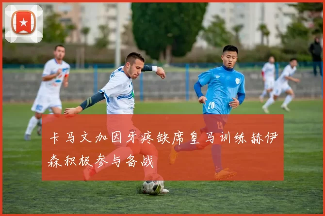 卡马文加因牙疼缺席皇马训练赫伊森积极参与备战