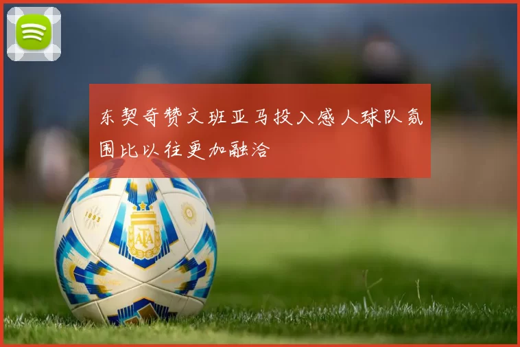 东契奇赞文班亚马投入感人球队氛围比以往更加融洽