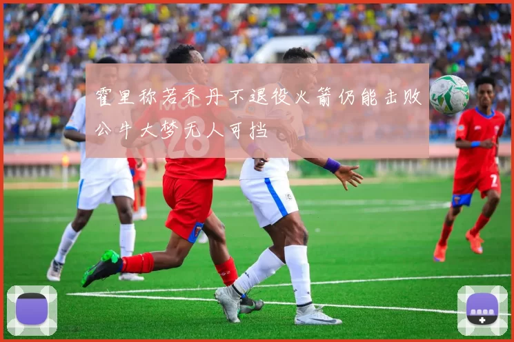 霍里称若乔丹不退役火箭仍能击败公牛大梦无人可挡