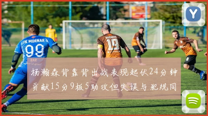 杨瀚森背靠背出战表现起伏24分钟贡献15分9板5助攻但失误与犯规同样引人关注