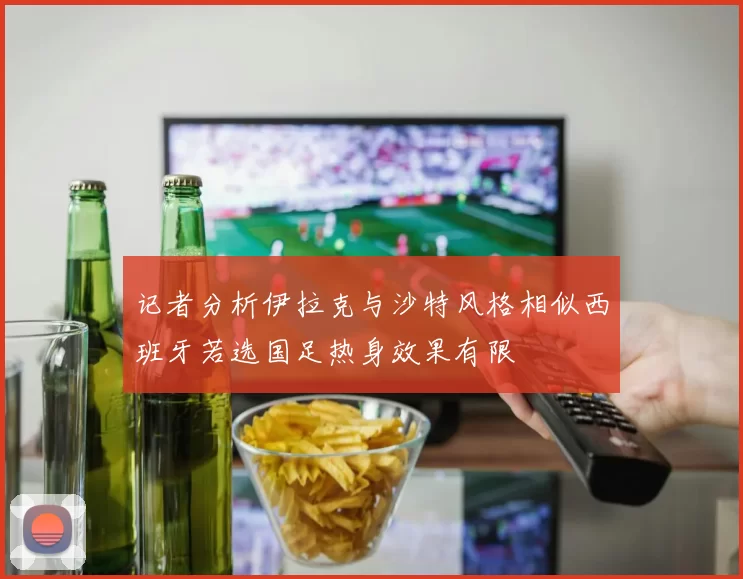 记者分析伊拉克与沙特风格相似西班牙若选国足热身效果有限