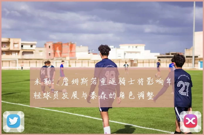 米勒：詹姆斯若重返骑士将影响年轻球员发展与泰森的角色调整