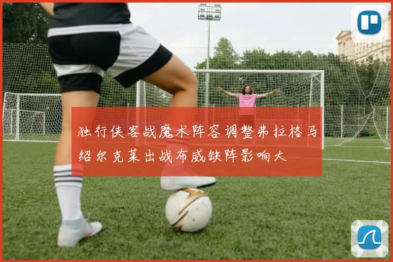 独行侠客战魔术阵容调整弗拉格马绍尔克莱出战布威缺阵影响大