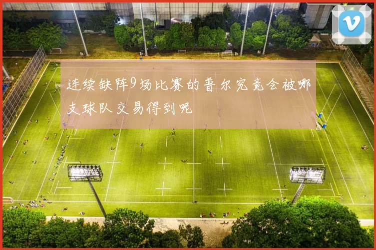 连续缺阵9场比赛的普尔究竟会被哪支球队交易得到呢