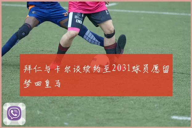 拜仁与卡尔谈续约至2031球员愿留梦回皇马