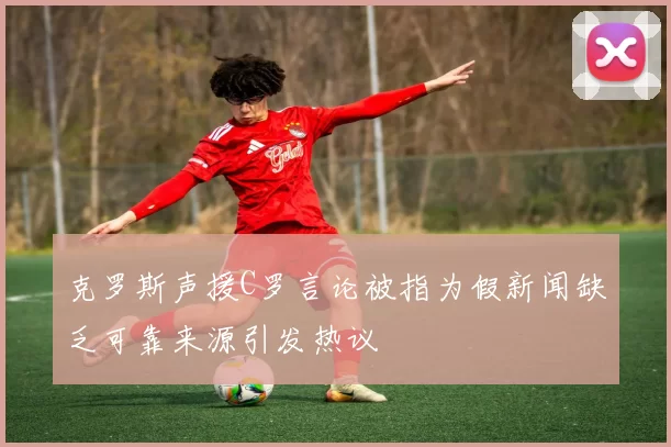 克罗斯声援C罗言论被指为假新闻缺乏可靠来源引发热议