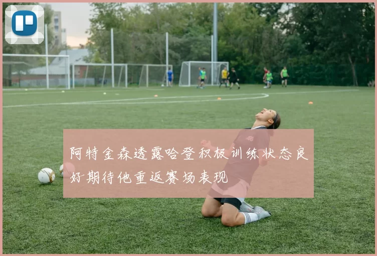 阿特金森透露哈登积极训练状态良好期待他重返赛场表现