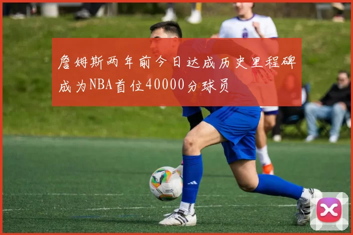 詹姆斯两年前今日达成历史里程碑成为NBA首位40000分球员