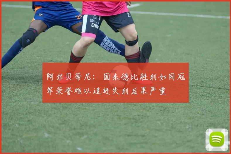 阿尔贝蒂尼：国米德比胜利如同冠军荣誉难以追赶失利后果严重