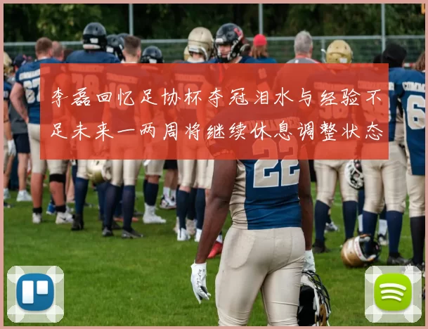 李磊回忆足协杯夺冠泪水与经验不足未来一两周将继续休息调整状态
