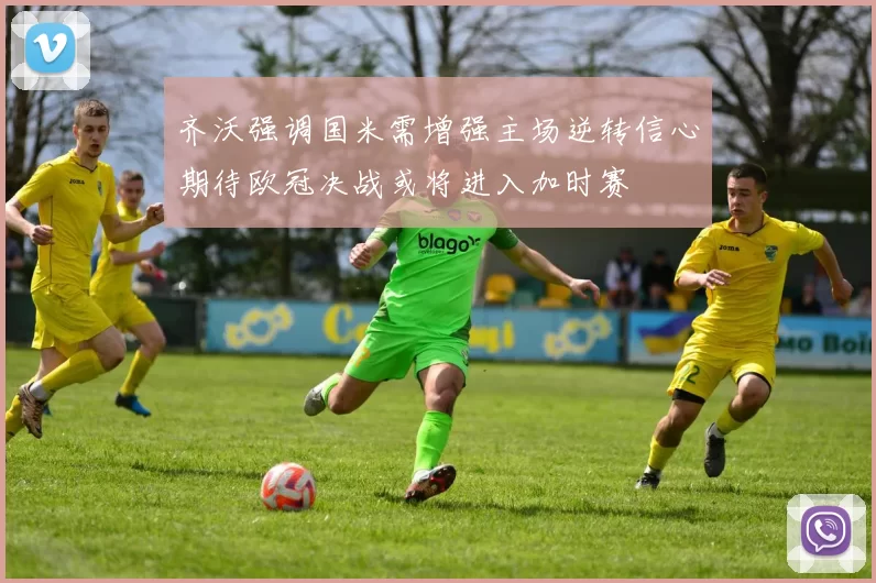 齐沃强调国米需增强主场逆转信心期待欧冠决战或将进入加时赛