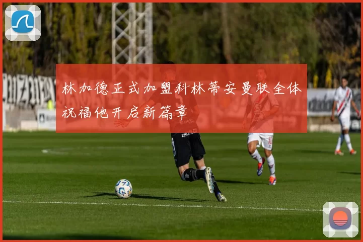 林加德正式加盟科林蒂安曼联全体祝福他开启新篇章