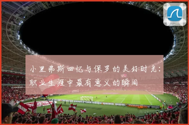 小里弗斯回忆与保罗的美好时光：职业生涯中最有意义的瞬间