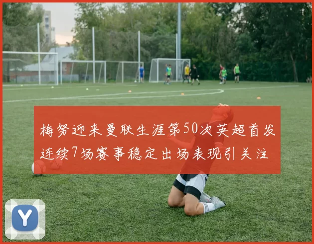 梅努迎来曼联生涯第50次英超首发连续7场赛事稳定出场表现引关注