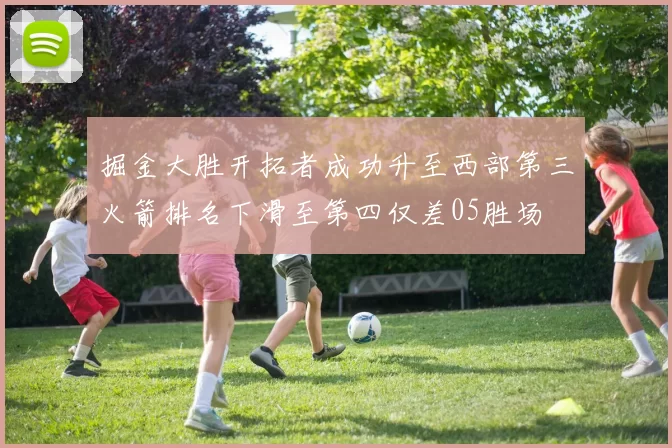掘金大胜开拓者成功升至西部第三火箭排名下滑至第四仅差05胜场