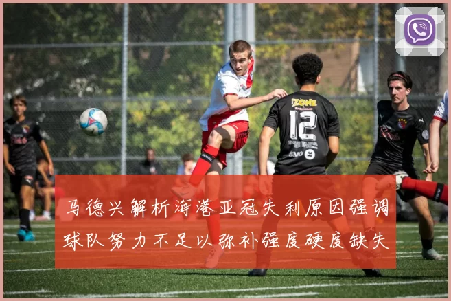 马德兴解析海港亚冠失利原因强调球队努力不足以弥补强度硬度缺失