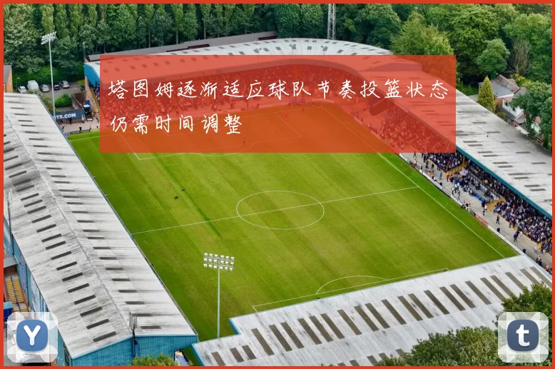 塔图姆逐渐适应球队节奏投篮状态仍需时间调整