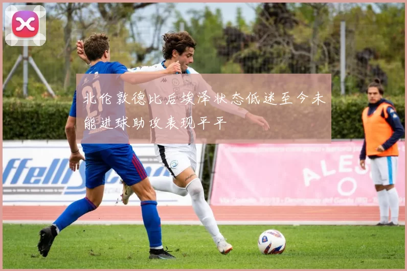 北伦敦德比后埃泽状态低迷至今未能进球助攻表现平平