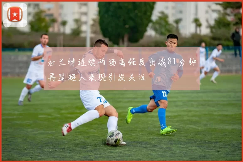 杜兰特连续两场高强度出战81分钟再显超人表现引发关注