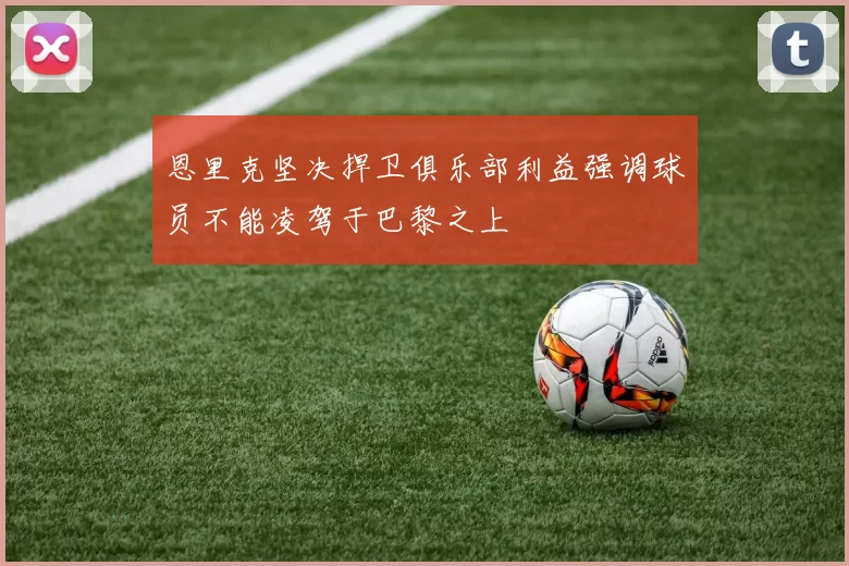 恩里克坚决捍卫俱乐部利益强调球员不能凌驾于巴黎之上