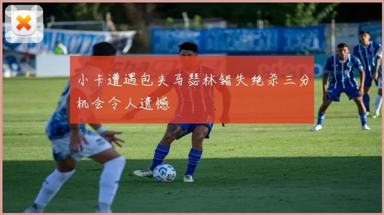小卡遭遇包夹马瑟林错失绝杀三分机会令人遗憾