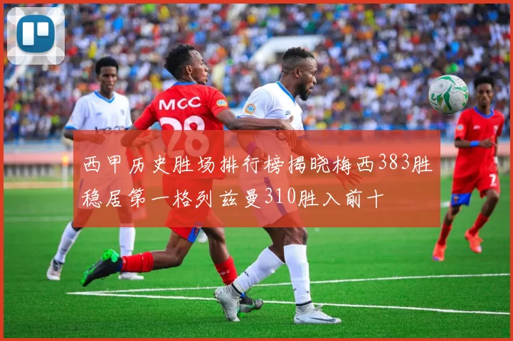 西甲历史胜场排行榜揭晓梅西383胜稳居第一格列兹曼310胜入前十