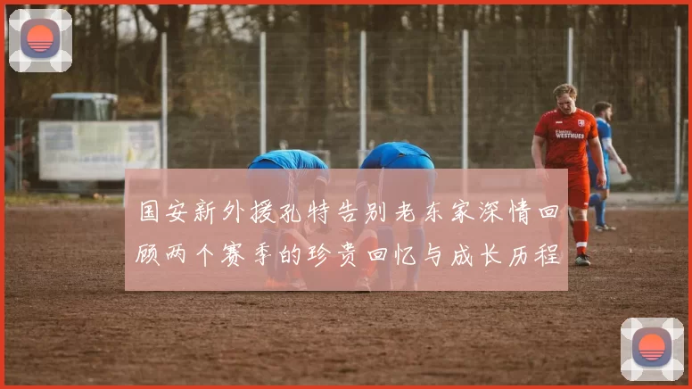 国安新外援孔特告别老东家深情回顾两个赛季的珍贵回忆与成长历程