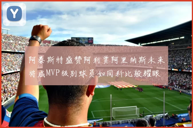 阿泰斯特盛赞阿利贾阿里纳斯未来将成MVP级别球员如同科比般耀眼