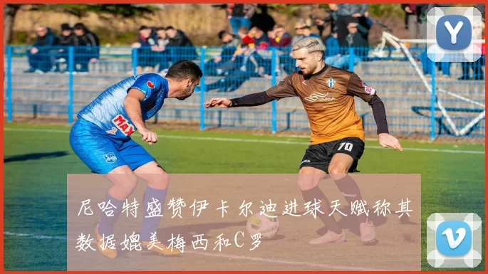 尼哈特盛赞伊卡尔迪进球天赋称其数据媲美梅西和C罗