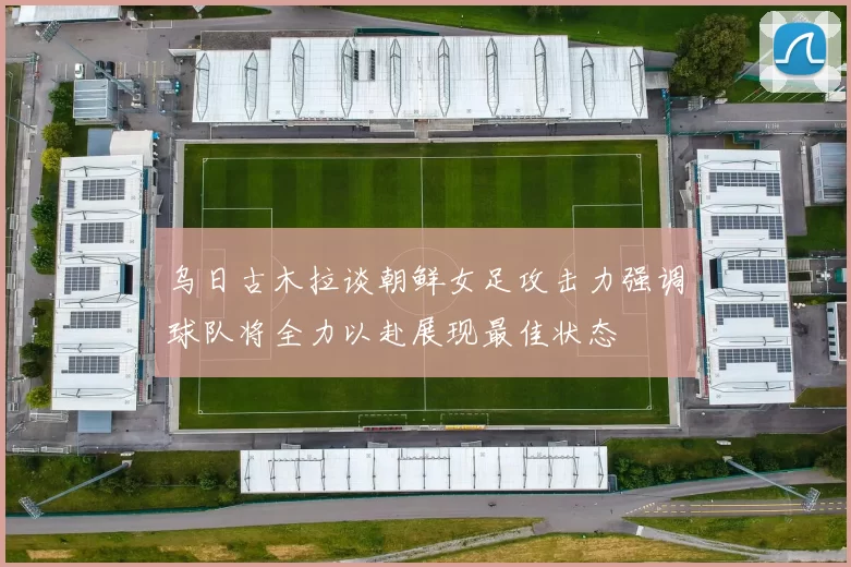 乌日古木拉谈朝鲜女足攻击力强调球队将全力以赴展现最佳状态