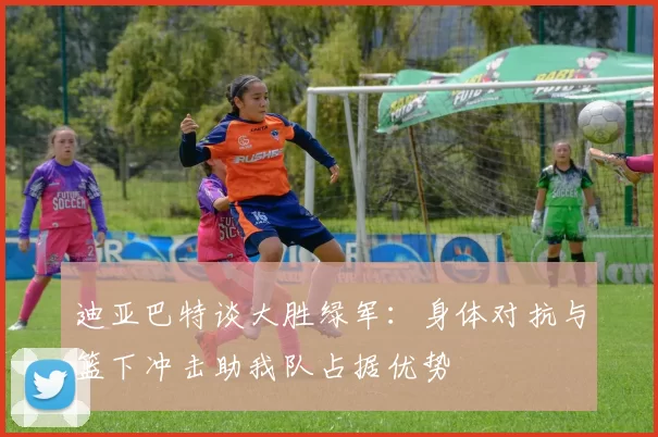 迪亚巴特谈大胜绿军：身体对抗与篮下冲击助我队占据优势
